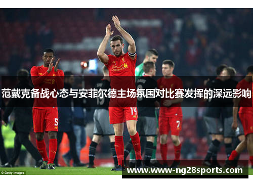 范戴克备战心态与安菲尔德主场氛围对比赛发挥的深远影响 范戴克备战心态与安菲尔德主场氛围对比赛发挥的深远影响