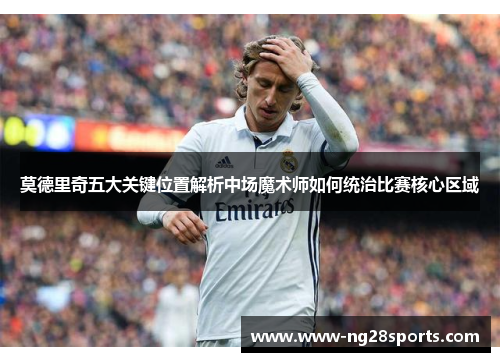 莫德里奇五大关键位置解析中场魔术师如何统治比赛核心区域