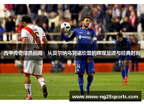 西甲传奇球员回顾：从贝尔纳乌到诺坎普的辉煌足迹与经典时刻