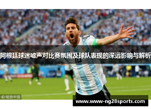 阿根廷球迷嘘声对比赛氛围及球队表现的深远影响与解析 阿根廷球迷嘘声对比赛氛围及球队表现的深远影响与解析