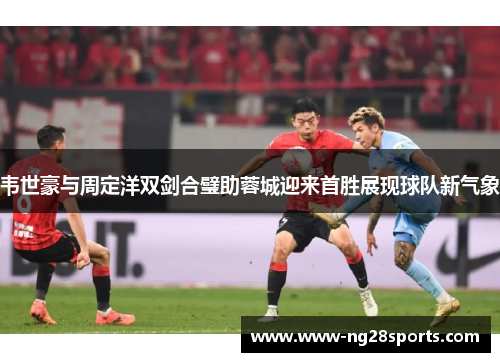 韦世豪与周定洋双剑合璧助蓉城迎来首胜展现球队新气象